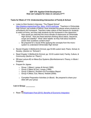 EDP 370: Applied Child Development
How can I prepare for class on January 21st?
Tasks for Week of 1/14: Understanding Intersection of Family & School
 Listen to Dick Gordon’s Interview: “The Flipped School”
http://thestory.org/archive/The_Story_41612.mp3/view “Teachers in Clintondale
High School, just outside of Detroit, have reversed the places where students do
schoolwork and homework. Teachers make videos of their lessons for students
to watch at home, and they help students do the homework in the classroom.”
o How would you describe the micro-climate of classrooms at Clintondale
High School. How are these teachers thinking about status, sequence,
scope and stability? What ‘other beliefs’ do they hold about students
and/or their academic content area?
o Be prepared for a Quick Write applying the concepts from the micro-
system to understand Clintondale High School
 Revisit Chapter 2 (McDevitt & Ormrod, pgs 53-68 custom text): Peers, School, &
Society, (Section on “Schools”)
 Read Chapter 3 (McDevitt & Ormrod, pp. 33-53 custom text): Family, Culture, &
Community (Section on “Peers”)
 REview Lecture #2 on Meso-Exo Systems (Bronfenbrenner’s Theory; in iBook /
Dropbox)
 Prepare for Jigsaw:
o Group 1 (Meso): Lareau & Horvat (1989)
o Group 2 (Meso & Exo): Lareau (1988)
o Group 3 (Macro): Southern Ed Foundation Report
o Group 4 (Meso, Exo, Macro): Nisbett (2008)
o Complete Preparation Activities (in iBook): Be prepared to share your
slide with your group
I am in Group: _________
 Read: Washington Post (2010): Benefits of Economic Integration
 