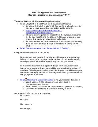 EDP 370: Applied Child Development
How can I prepare for Class on January 14th?
Tasks for Week of 1/7: Understanding Our Context
 Read: Chapter 1 in the EDP370 iBook (Overview of Course)
o Download this iBook to your iPad (this can take a long time…. So
be sure to have a good/fast connection and be patient).
o https://itunes.apple.com/us/book/edp-370-
handbook/id705427002?mt=11
o This Chapter integrates information from the syllabus, the rubrics
for the field reports, and the Children’s Thinking project into one
chapter that can be annotated/bookmarked etc.
o Be sure to watch the video embedded in the chapter about flipping
the classroom and to go through the motions of setting up your
iPad
 Read: Textbook Chapter 2/14: "Peers, School, & Society”
Complete mini-reflection (ON MOODLE):
Consider your peer groups. In what ways did the peer groups that you
belong to support your cognitive, social, and emotional development?
Where you ever a member of a peer group that put you ‘at risk’?
Consider the classroom management design for this course in which
teachers and students share responsibility for managing the routines of
the class. What is your experience with sharing responsibilities with your
teacher for managing the class? How might this affect your relationships
with your peers in the class?
 Read Stodolsky & Grossman (2000) (intro, your teacher, discussion)
o Watch Lecture 1: The Classroom as a Micro-system
(Bronfenbrenner’s Theory)
o View Lecture 1 / Stodolsky & Grossman Quiz (in iBook or Dropbox)
o Complete the Stodolsky & Grossman Activity in iBook
Am responsible for becoming an expert on:
Mr. Lawson
Mr. Caro
Ms. Hanamori
Ms. Albright
 