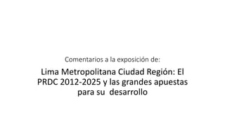 Comentarios a la exposición de:
Lima Metropolitana Ciudad Región: El
PRDC 2012-2025 y las grandes apuestas
para su desarrollo
 