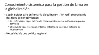 Conocimiento sistémico para la gestión de Lima en
la globalización
• Según Boisier para enfrentar la globalización , “en red”, se precisa de
dos tipos de conocimientos:
• Los referidos al papel del Estado contemporáneo en relación con su propio
territorio
• el segundo tipo, referido al entorno, el territorio interno, y la forma de
intervención
• Necesidad de una política regional
 
