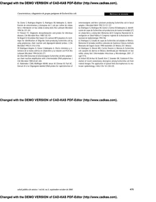 475salud pública de méxico / vol.44, no.5, septiembre-octubre de 2002
Características y diagnóstico de grupos patógenos de Escherichia coli ARTÍCULO DE REVISIÓN
56. Giono S, Rodríguez-Angeles G, Rodríguez MJ, Valdespino JL. Identi-
ficación de enterotoxinas y citotoxinas de E. coli por cultivo de células
Vero e hibridación en fase sólida (Colony blot). Rev Latinoam Microbiol
1994;36: 231-241.
57. Tenover FC. Diagnostic deoxyribonucleic acid probes for infectious
diseases. Clin Microbiol Revs 1988;1:82-101.
58.Begum D,Strockbine NA,Sowerr EG,Jackson MP.Evaluation of a tech-
nique for identification of Shiga-like toxin-producing Escherichia coli by
using polymerase chain reaction and digoxigenin-labeled probes. J Clin
Microbiol 1993;31:3153-3156.
59. Rodríguez-Angeles G, Giono S,Valdespino JL. Efecto citotónico y ci-
totóxico de la toxina colérica en célulasVero y su relación con PCR. Rev
Latinoam Microbiol 1994;36:263-271.
60.Olive DM.Detection of enterotoxigenic Escherichia coli after polymer-
ase chain reaction amplification with a thermostable DNA polymerase. J
Clin Microbiol 1989;24:261-265.
61. Rademaker CMA, Wolfhagen MJHM, Jansze M, Oteman M, Fluit AC,
Glerum JH et al. Digoxigenin labelled DNA probes for rapid detection of
enterotoxigenic and Vero cytotoxin producing Escherichia coli in faecal
samples. J Microbiol Meth 1992;15:121-127.
62.Rodríguez G, Rodríguez MJ, Giono S, Gómez M,Valdespino JL. Identifi-
cación de cepas de Escherichia coli productoras de toxina termolábil (LT)
en células Vero y colony blot. Memorias del V Congreso Nacional de In-
vestigación en Salud Pública. II Congreso regional de la Asociación Inter-
nacional de Epidemiología 1994:106.
63. Rodríguez G. Estudio de cepas de Escherichia coli aisladas en México.
Memorias IV Jornadas científico culturales de Químicos Clínicos.Instituto
Mexicano del Seguro Social; 1998 noviembre 25; México, D.F., México.
64. Rodríguez G, Rincón MG, Cortés-Tenorio LJ, Moreno A. Escherichia
coli causante de diarrea en México, identificada por hibridación en fase
sólida colony blot. Enfermedades Infecciosas y Microbiologia, 2001. 21
supl: S116.
65.Arbeit RD,Arthur M, DunnR, Kim C, Selander RK, Goldstein R. Res-
olution of recent evolutionary divergence among Escherichia coli from
related lineages:The application of pulsed field electrophoresis to mo-
lecular epidemiology. J Infect Dis 161:230-235.
Changed with the DEMO VERSION of CAD-KAS PDF-Editor (http://www.cadkas.com).
Changed with the DEMO VERSION of CAD-KAS PDF-Editor (http://www.cadkas.com).
Changed with the DEMO VERSION of CAD-KAS PDF-Editor (http://www.cadkas.com).
Changed with the DEMO VERSION of CAD-KAS PDF-Editor (http://www.cadkas.com).
Changed with the DEMO VERSION of CAD-KAS PDF-Editor (http://www.cadkas.com).
Changed with the DEMO VERSION of CAD-KAS PDF-Editor (http://www.cadkas.com).
Changed with the DEMO VERSION of CAD-KAS PDF-Editor (http://www.cadkas.com).
Changed with the DEMO VERSION of CAD-KAS PDF-Editor (http://www.cadkas.com).
Changed with the DEMO VERSION of CAD-KAS PDF-Editor (http://www.cadkas.com).
 