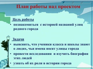 План работы над проектом
Цель работы
• познакомиться с историей названий улиц
родного города
Задачи
• выяснить, что ученики класса и школы знают
о людях, чьи имена носят улицы города
• провести исследования и изучить биографии
этих людей
• узнать об их роли в истории города
 