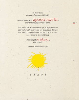 «τι ήταν αυτό;»
ρώτησε ανήσυχος ο αλή Ρεζά.
«Μπορεί να ήταν το »,
απάντησε χαμογελώντας ο ταρίκ.
τότε ο αλή Ρεζά έδειξε απέναντι με το χέρι του: πάνω
στη γυαλιστερή καπνοδόχο του τελευταίου σπιτιού
του χωριού καθρεφτίστηκε για μια στιγμή ο ήλιος
και φώτισε τα πρόσωπά τους.
«καλό σημάδι »,
είπε ο ασίβ.
«Ώρα να προχωρήσουμε».
28|29
To xryso pouli_FINAL_15.5.indd 29 16/05/2013 9:45 ΜΜ
 