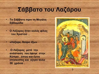 3
Σάββατο του Λαζάρου
• Το Σάββατο πριν τη Μεγάλη
Εβδομάδα
• Ο Λάζαρος ήταν καλός φίλος
του Χριστού .
• «Λάζαρε, δεύρο έξω»
• Ο Λάζαρος μετά την
ανάσταση του έφυγε στην
Κύπρο , όπου και έγινε
επίσκοπος και έζησε άλλα
30 χρόνια .
 