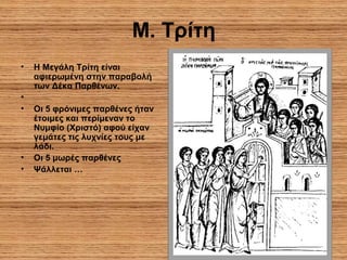 7
Μ. Τρίτη
• Η Μεγάλη Τρίτη είναι
αφιερωμένη στην παραβολή
των Δέκα Παρθένων.
•
• Οι 5 φρόνιμες παρθένες ήταν
έτοιμες και περίμεναν το
Νυμφίο (Χριστό) αφού είχαν
γεμάτες τις λυχνίες τους με
λάδι.
• Οι 5 μωρές παρθένες
• Ψάλλεται …
 