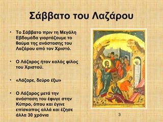 3
Σάββατο του Λαζάρου
• Το Σάββατο πριν τη Μεγάλη
Εβδομάδα γιορτάζουμε το
θαύμα της ανάστασης του
Λαζάρου από τον Χριστό.
• Ο Λάζαρος ήταν καλός φίλος
του Χριστού.
• «Λάζαρε, δεύρο έξω»
• Ο Λάζαρος μετά την
ανάσταση του έφυγε στην
Κύπρο, όπου και έγινε
επίσκοπος αλλά και έζησε
άλλα 30 χρόνια
 
