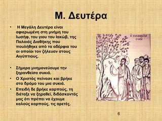 6
Μ. Δευτέρα
• Η Μεγάλη Δευτέρα είναι
αφιερωμένη στη μνήμη του
Ιωσήφ, του γιου του Ιακώβ, της
Παλαιάς Διαθήκης που
πουλήθηκε από τα αδέρφια του
οι οποίοι τον ζήλευαν στους
Αιγύπτιους.
• Σήμερα μνημονεύουμε την
ξηρανθείσα συκιά.
• Ο Χριστός πείνασε και βρήκε
στο δρόμο του μια συκιά.
• Επειδή δε βρήκε καρπούς, τη
διέταξε να ξηραθεί, διδάσκοντάς
μας ότι πρέπει να έχουμε
καλούς καρπούς, τις αρετές.
 