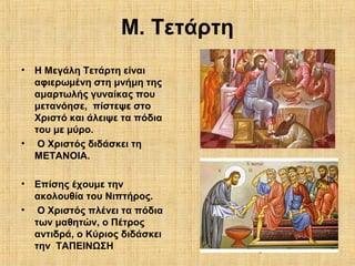 8
Μ. Τετάρτη
• Η Μεγάλη Τετάρτη είναι
αφιερωμένη στη μνήμη της
αμαρτωλής γυναίκας που
μετανόησε, πίστεψε στο
Χριστό και άλειψε τα πόδια
του με μύρο.
• Ο Χριστός διδάσκει τη
ΜΕΤΑΝΟΙΑ.
• Επίσης έχουμε την
ακολουθία του Νιπτήρος.
• Ο Χριστός πλένει τα πόδια
των μαθητών, ο Πέτρος
αντιδρά, ο Κύριος διδάσκει
την ΤΑΠΕΙΝΩΣΗ
 