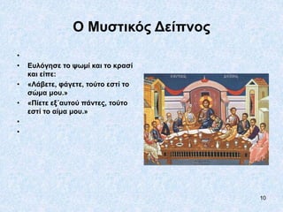 10
Ο Μυστικός Δείπνος
•
• Ευλόγησε το ψωμί και το κρασί
και είπε:
• «Λάβετε, φάγετε, τούτο εστί το
σώμα μου.»
• «Πίετε εξ΄αυτού πάντες, τούτο
εστί το αίμα μου.»
•
•
 