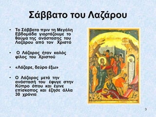 3
Σάββατο του Λαζάρου
• Το Σάββατο πριν τη Μεγάλη
Εβδομάδα γιορτάζουμε το
θαύμα της ανάστασης του
Λαζάρου από τον Χριστό
• Ο Λάζαρος ήταν καλός
φίλος του Χριστού
• «Λάζαρε, δεύρο έξω»
• Ο Λάζαρος μετά την
ανάστασή του έφυγε στην
Κύπρο όπου και έγινε
επίσκοπος και έζησε άλλα
30 χρόνια
 
