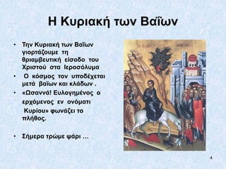 4
Η Κυριακή των Βαΐων
• Την Κυριακή των Βαΐων
γιορτάζουμε τη
θριαμβευτική είσοδο του
Χριστού στα Ιεροσόλυμα
• Ο κόσμος τον υποδέχεται
μετά βαϊων και κλάδων .
• «Ωσαννά! Ευλογημένος ο
ερχόμενος εν ονόματι
Κυρίου» φωνάζει το
πλήθος.
• Σήμερα τρώμε ψάρι …
 