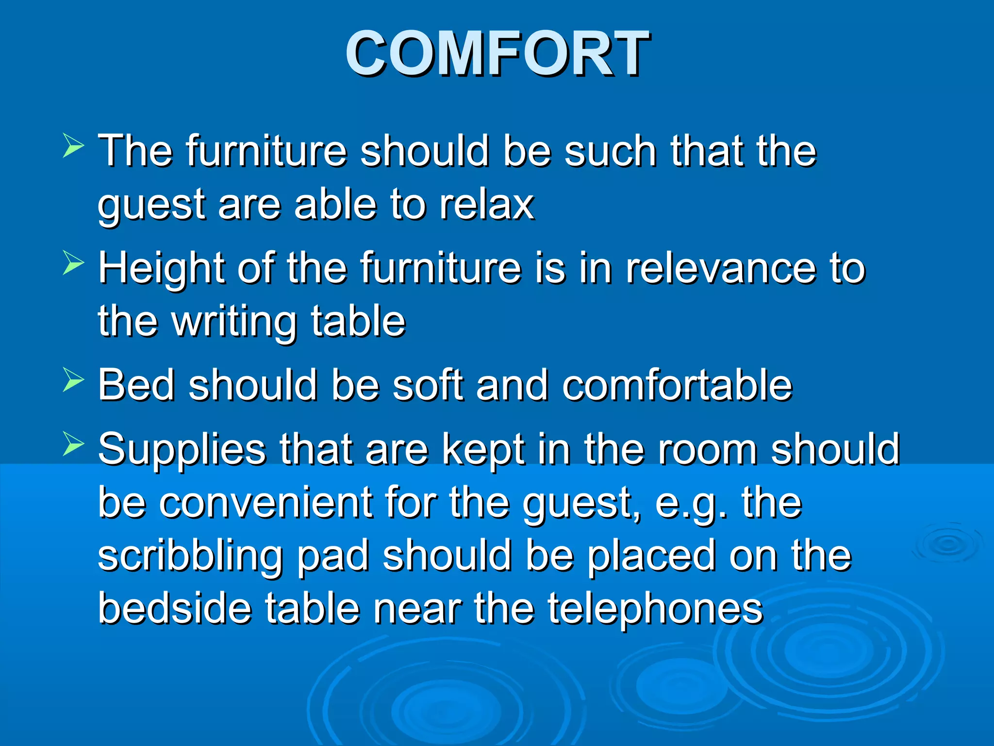 COMFORTCOMFORT
 The furniture should be such that theThe furniture should be such that the
guest are able to relaxguest are able to relax
 Height of the furniture is in relevance toHeight of the furniture is in relevance to
the writing tablethe writing table
 Bed should be soft and comfortableBed should be soft and comfortable
 Supplies that are kept in the room shouldSupplies that are kept in the room should
be convenient for the guest, e.g. thebe convenient for the guest, e.g. the
scribbling pad should be placed on thescribbling pad should be placed on the
bedside table near the telephonesbedside table near the telephones
 