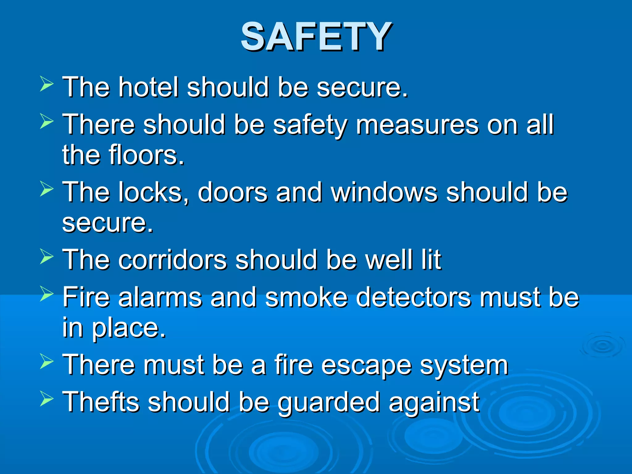 SAFETYSAFETY
 The hotel should be secure.The hotel should be secure.
 There should be safety measures on allThere should be safety measures on all
the floors.the floors.
 The locks, doors and windows should beThe locks, doors and windows should be
secure.secure.
 The corridors should be well litThe corridors should be well lit
 Fire alarms and smoke detectors must beFire alarms and smoke detectors must be
in place.in place.
 There must be a fire escape systemThere must be a fire escape system
 Thefts should be guarded againstThefts should be guarded against
 