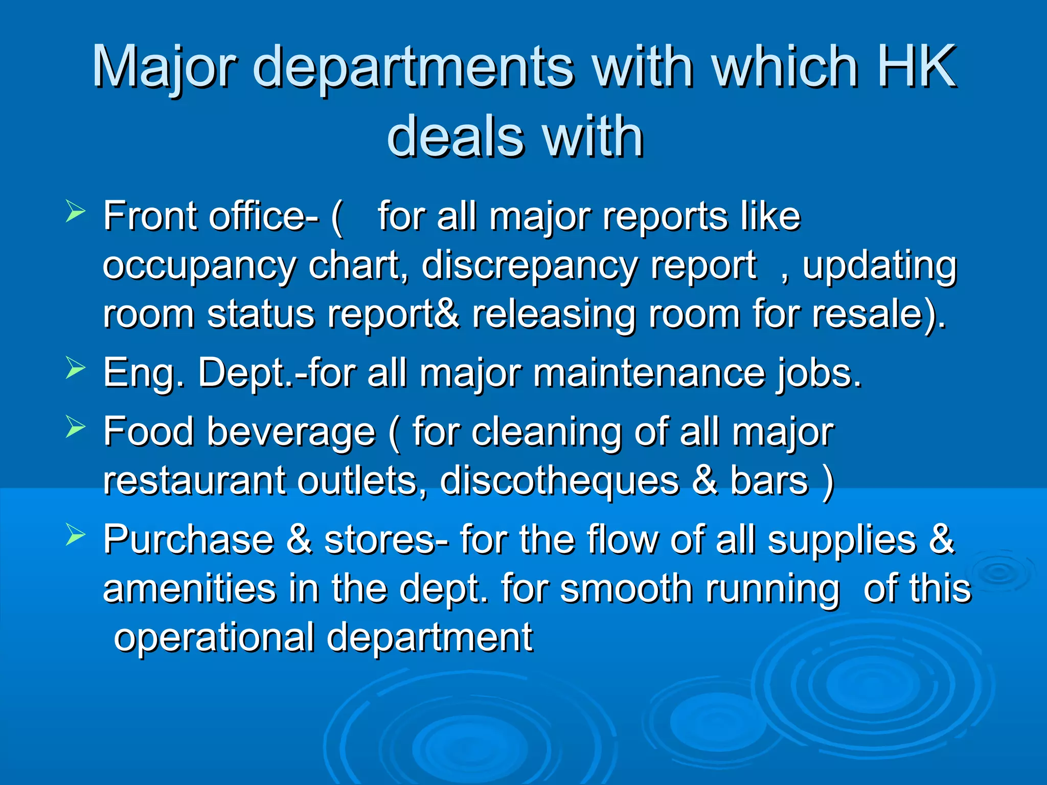 Major departments with which HKMajor departments with which HK
deals withdeals with
 Front office- ( for all major reports likeFront office- ( for all major reports like
occupancy chart, discrepancy report , updatingoccupancy chart, discrepancy report , updating
room status report& releasing room for resale).room status report& releasing room for resale).
 Eng. Dept.-for all major maintenance jobs.Eng. Dept.-for all major maintenance jobs.
 Food beverage ( for cleaning of all majorFood beverage ( for cleaning of all major
restaurant outlets, discotheques & bars )restaurant outlets, discotheques & bars )
 Purchase & stores- for the flow of all supplies &Purchase & stores- for the flow of all supplies &
amenities in the dept. for smooth running of thisamenities in the dept. for smooth running of this
operational departmentoperational department
 