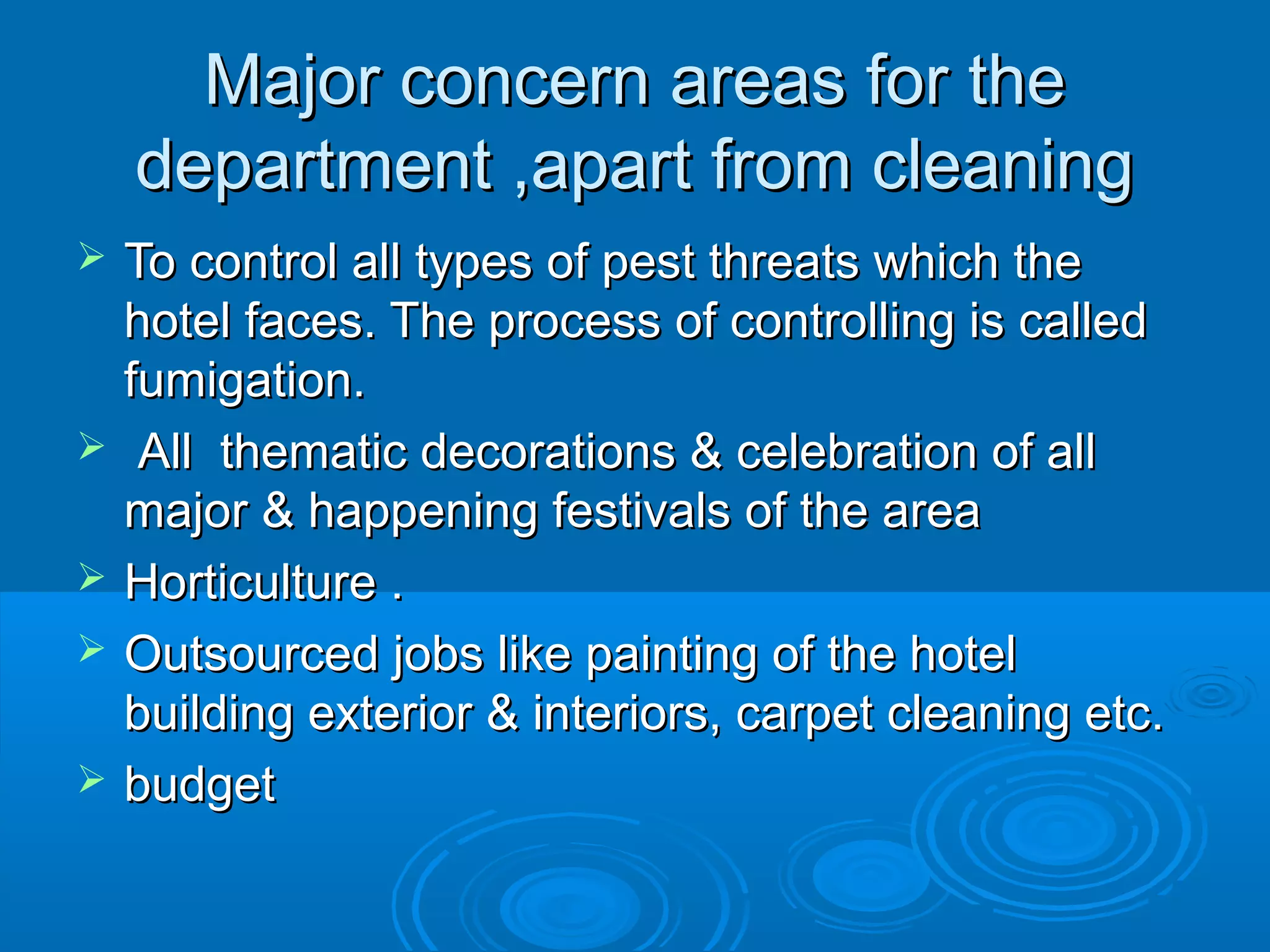 Major concern areas for theMajor concern areas for the
department ,apart from cleaningdepartment ,apart from cleaning
 To control all types of pest threats which theTo control all types of pest threats which the
hotel faces. The process of controlling is calledhotel faces. The process of controlling is called
fumigation.fumigation.
 All thematic decorations & celebration of allAll thematic decorations & celebration of all
major & happening festivals of the areamajor & happening festivals of the area
 Horticulture .Horticulture .
 Outsourced jobs like painting of the hotelOutsourced jobs like painting of the hotel
building exterior & interiors, carpet cleaning etc.building exterior & interiors, carpet cleaning etc.
 budgetbudget
 