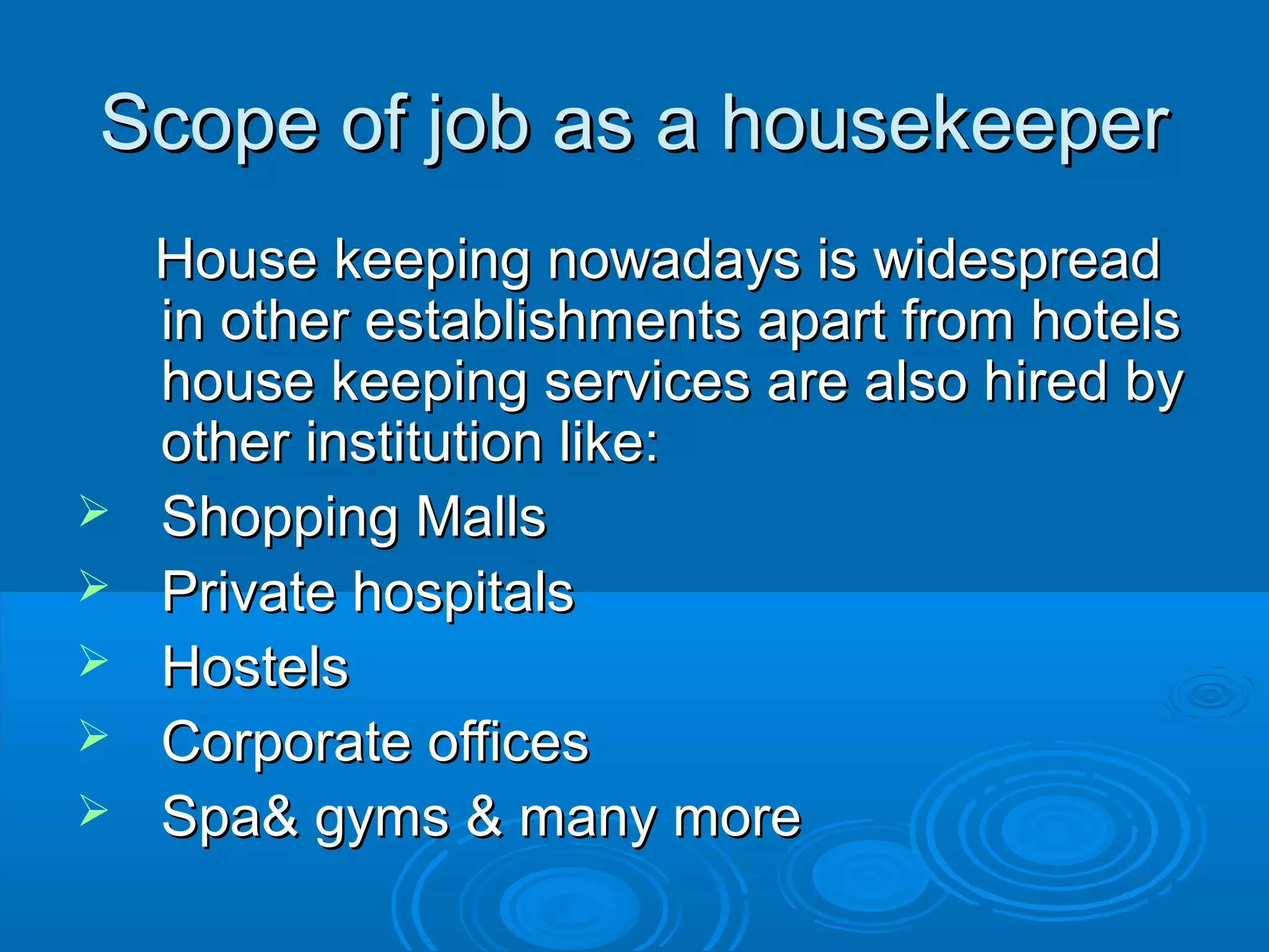 Scope of job as a housekeeperScope of job as a housekeeper
House keeping nowadays is widespreadHouse keeping nowadays is widespread
in other establishments apart from hotelsin other establishments apart from hotels
house keeping services are also hired byhouse keeping services are also hired by
other institution like:other institution like:
 Shopping MallsShopping Malls
 Private hospitalsPrivate hospitals
 HostelsHostels
 Corporate officesCorporate offices
 Spa& gyms & many moreSpa& gyms & many more
 