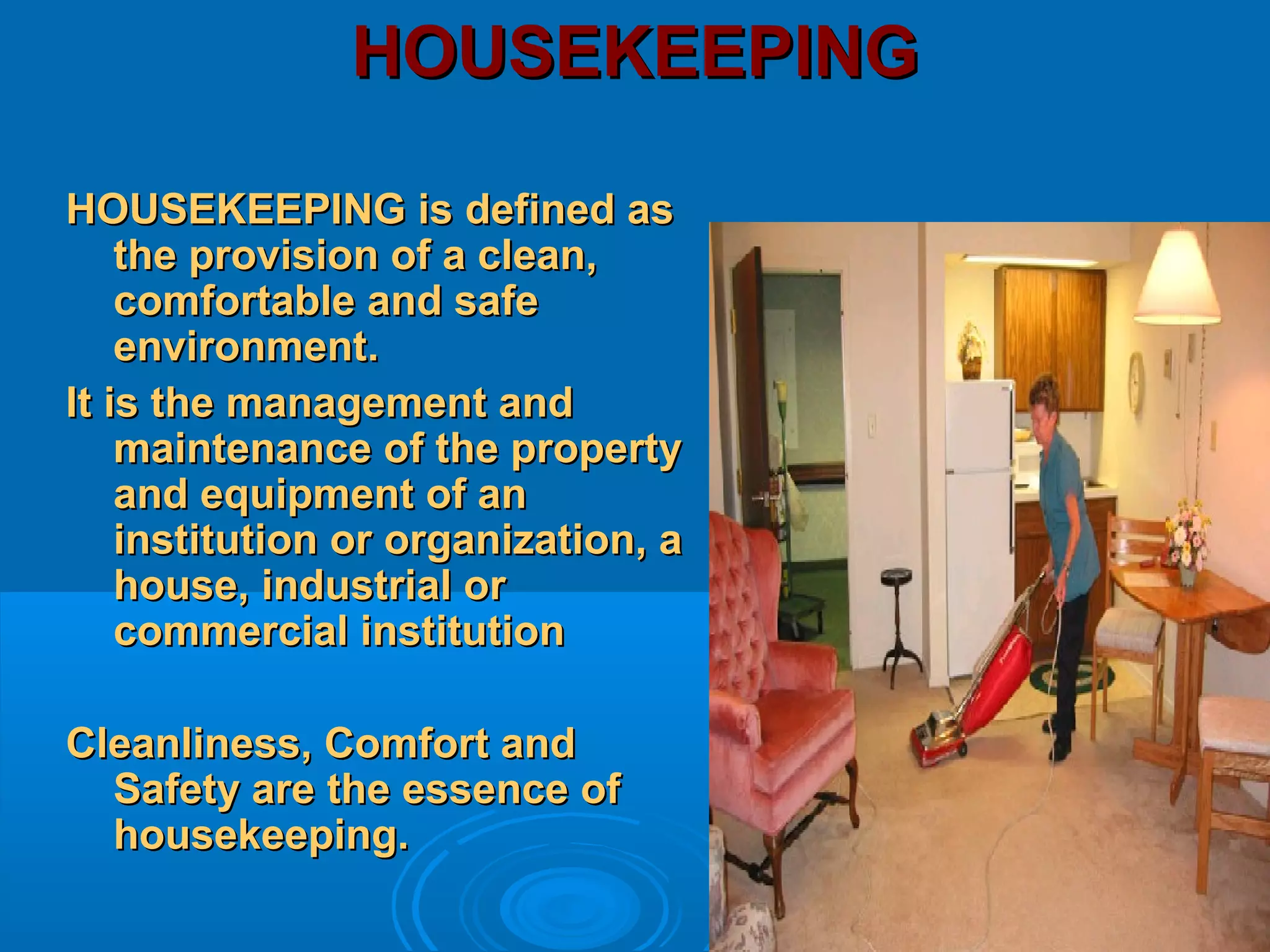 HOUSEKEEPINGHOUSEKEEPING
HOUSEKEEPING is defined asHOUSEKEEPING is defined as
the provision of a clean,the provision of a clean,
comfortable and safecomfortable and safe
environment.environment.
It is the management andIt is the management and
maintenance of the propertymaintenance of the property
and equipment of anand equipment of an
institution or organization, ainstitution or organization, a
house, industrial orhouse, industrial or
commercial institutioncommercial institution
Cleanliness, Comfort andCleanliness, Comfort and
Safety are the essence ofSafety are the essence of
housekeeping.housekeeping.
 