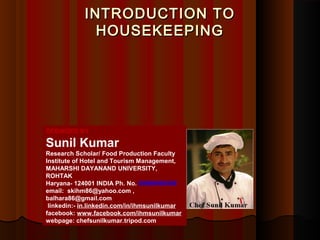 INTRODUCTION TOINTRODUCTION TO
HOUSEKEEPINGHOUSEKEEPING
DESINGED BY
Sunil Kumar
Research Scholar/ Food Production Faculty
Institute of Hotel and Tourism Management,
MAHARSHI DAYANAND UNIVERSITY,
ROHTAK
Haryana- 124001 INDIA Ph. No. 09996000499
email: skihm86@yahoo.com ,
balhara86@gmail.com
linkedin:- in.linkedin.com/in/ihmsunilkumar
facebook: www.facebook.com/ihmsunilkumar
webpage: chefsunilkumar.tripod.com
 