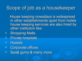 Scope of job as a housekeeperScope of job as a housekeeper
House keeping nowadays is widespreadHouse keeping nowadays is widespread
in other establishments apart from hotelsin other establishments apart from hotels
house keeping services are also hired byhouse keeping services are also hired by
other institution like:other institution like:
 Shopping MallsShopping Malls
 Private hospitalsPrivate hospitals
 HostelsHostels
 Corporate officesCorporate offices
 Spa& gyms & many moreSpa& gyms & many more
 