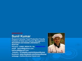 DESINGED BY
Sunil Kumar
Research Scholar/ Food Production Faculty
Institute of Hotel and Tourism Management,
MAHARSHI DAYANAND UNIVERSITY,
ROHTAK
Haryana- 124001 INDIA Ph. No. 09996000499
email: skihm86@yahoo.com ,
balhara86@gmail.com
linkedin:- in.linkedin.com/in/ihmsunilkumar
facebook: www.facebook.com/ihmsunilkumar
webpage: chefsunilkumar.tripod.com
 