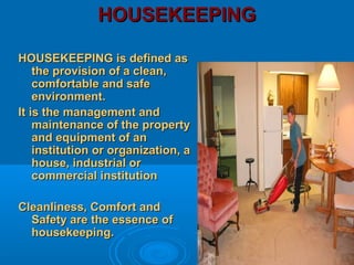 HOUSEKEEPINGHOUSEKEEPING
HOUSEKEEPING is defined asHOUSEKEEPING is defined as
the provision of a clean,the provision of a clean,
comfortable and safecomfortable and safe
environment.environment.
It is the management andIt is the management and
maintenance of the propertymaintenance of the property
and equipment of anand equipment of an
institution or organization, ainstitution or organization, a
house, industrial orhouse, industrial or
commercial institutioncommercial institution
Cleanliness, Comfort andCleanliness, Comfort and
Safety are the essence ofSafety are the essence of
housekeeping.housekeeping.
 
