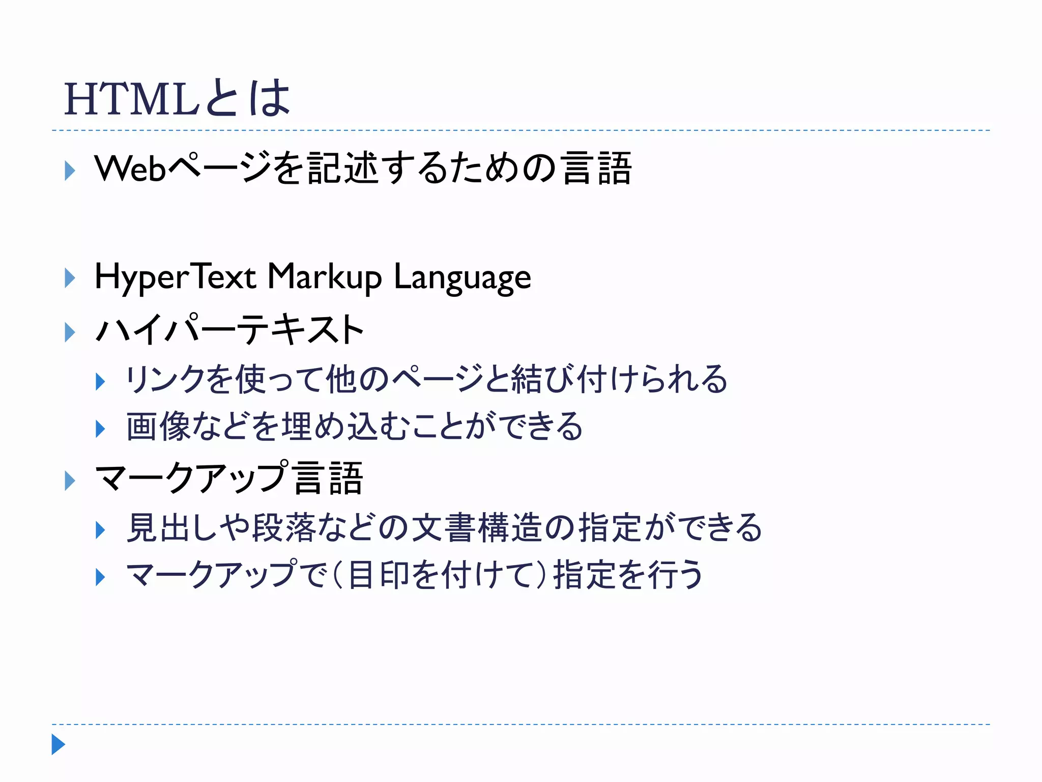 HTMLとは
 Webページを記述するための言語
 HyperText Markup Language
 ハイパーテキスト
 リンクを使って他のページと結び付けられる
 画像などを埋め込むことができる
 マークアップ言語
 見出しや段落などの文書構造の指定ができる
 マークアップで（目印を付けて）指定を行う
 