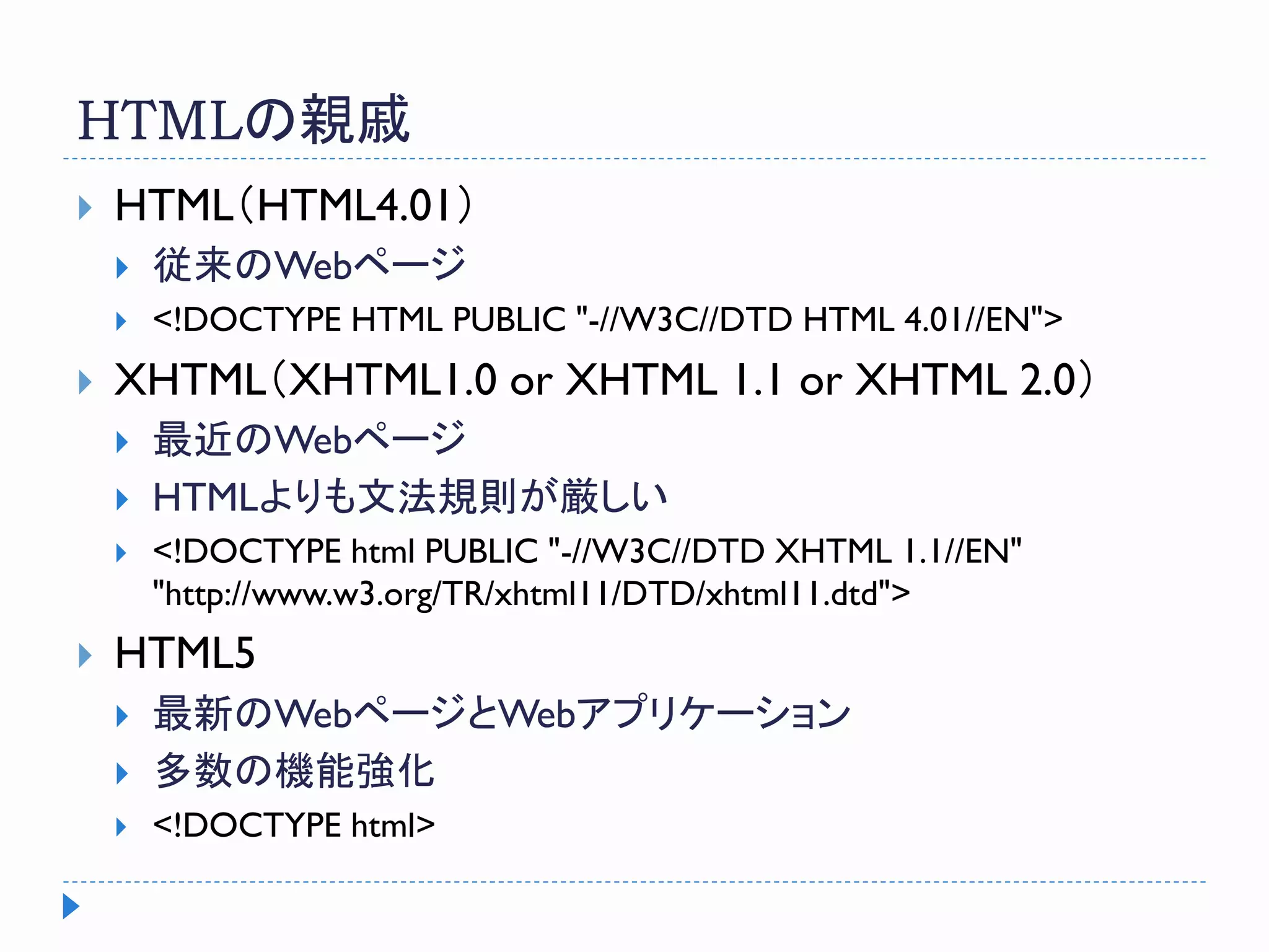 HTMLの親戚
 HTML（HTML4.01）
 従来のWebページ
 <!DOCTYPE HTML PUBLIC "-//W3C//DTD HTML 4.01//EN">
 XHTML（XHTML1.0 or XHTML 1.1 or XHTML 2.0）
 最近のWebページ
 HTMLよりも文法規則が厳しい
 <!DOCTYPE html PUBLIC "-//W3C//DTD XHTML 1.1//EN"
"http://www.w3.org/TR/xhtml11/DTD/xhtml11.dtd">
 HTML5
 最新のWebページとWebアプリケーション
 多数の機能強化
 <!DOCTYPE html>
 
