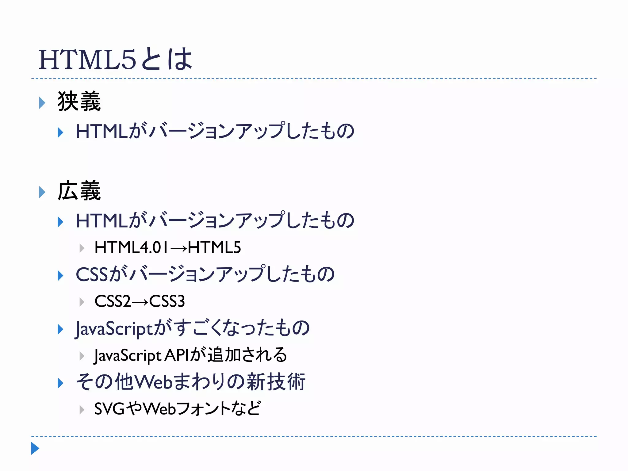 HTML5とは
 狭義
 HTMLがバージョンアップしたもの
 広義
 HTMLがバージョンアップしたもの
 HTML4.01→HTML5
 CSSがバージョンアップしたもの
 CSS2→CSS3
 JavaScriptがすごくなったもの
 JavaScript APIが追加される
 その他Webまわりの新技術
 SVGやWebフォントなど
 