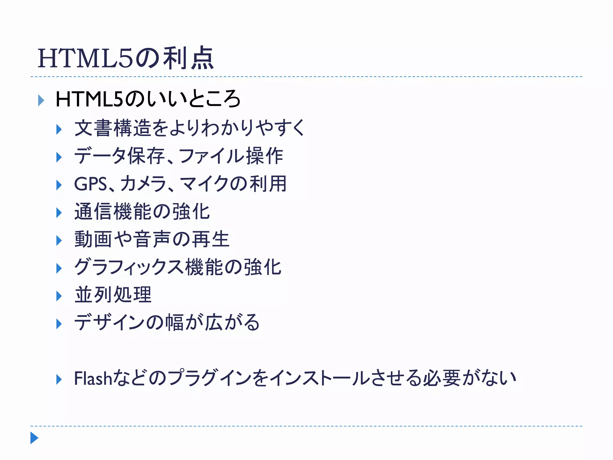 HTML5の利点
 HTML5のいいところ
 文書構造をよりわかりやすく
 データ保存、ファイル操作
 GPS、カメラ、マイクの利用
 通信機能の強化
 動画や音声の再生
 グラフィックス機能の強化
 並列処理
 デザインの幅が広がる
 Flashなどのプラグインをインストールさせる必要がない
 