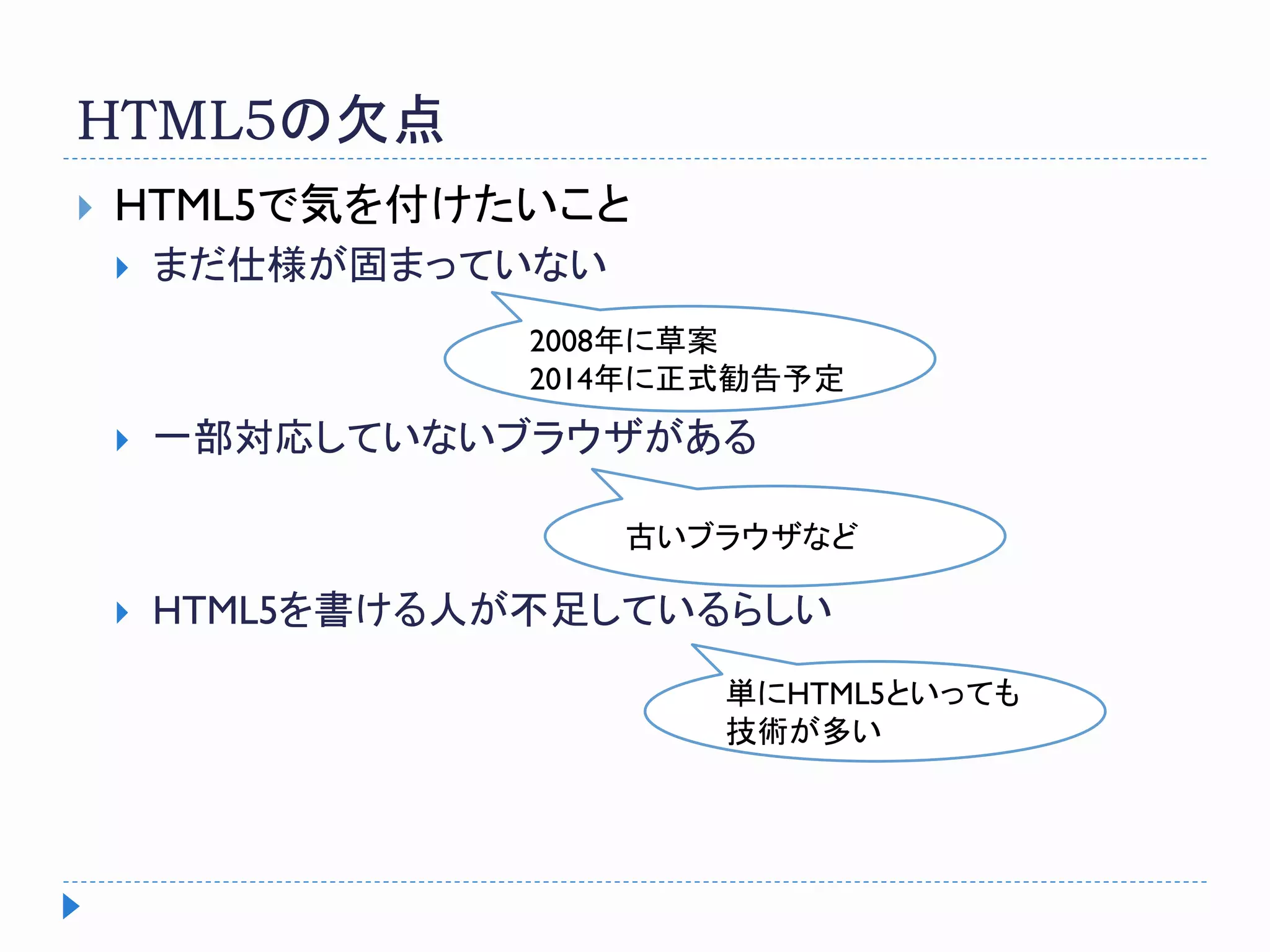 HTML5の欠点
 HTML5で気を付けたいこと
 まだ仕様が固まっていない
 一部対応していないブラウザがある
 HTML5を書ける人が不足しているらしい
2008年に草案
2014年に正式勧告予定
単にHTML5といっても
技術が多い
古いブラウザなど
 