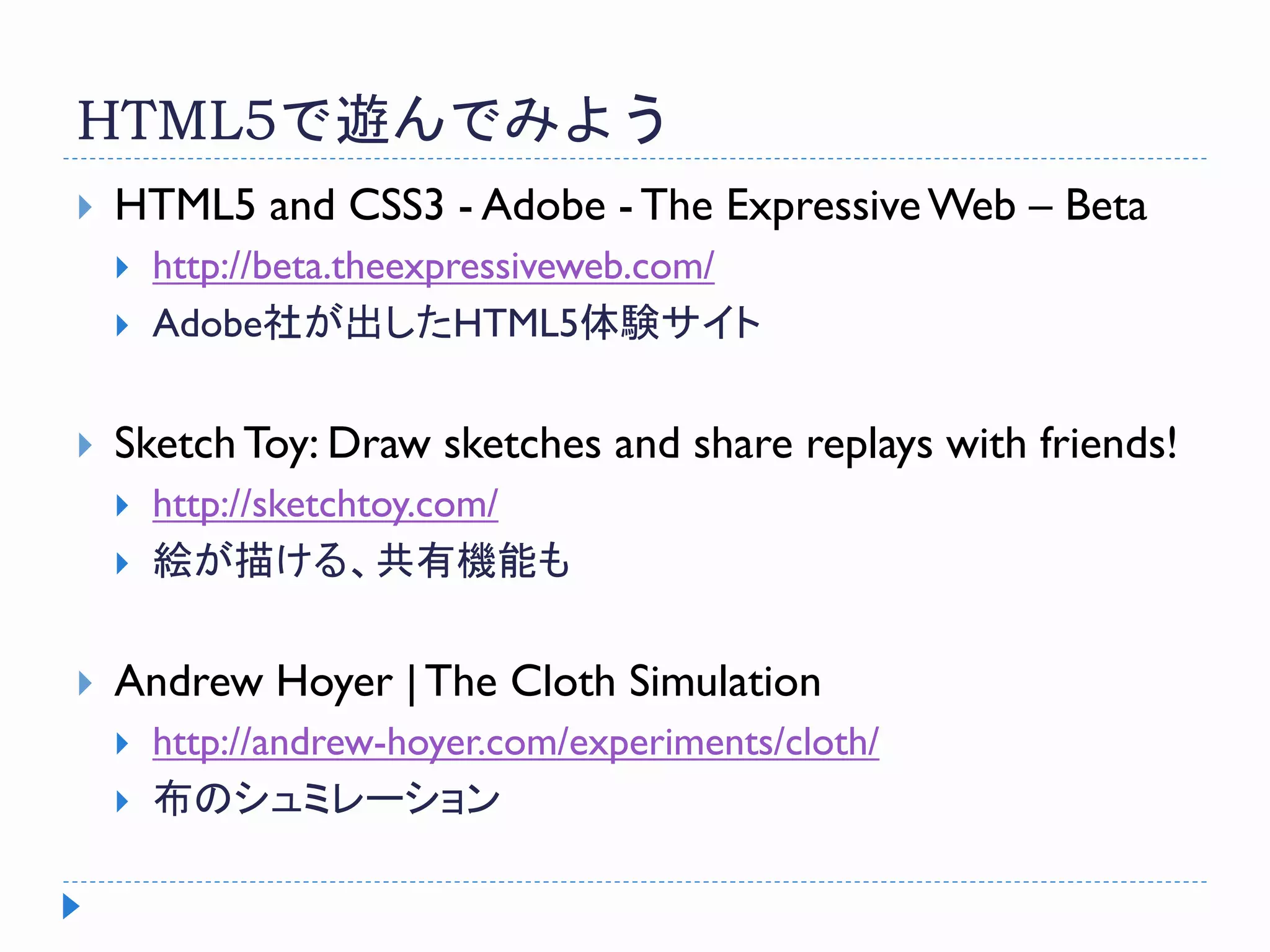HTML5で遊んでみよう
 HTML5 and CSS3 - Adobe - The ExpressiveWeb – Beta
 http://beta.theexpressiveweb.com/
 Adobe社が出したHTML5体験サイト
 SketchToy: Draw sketches and share replays with friends!
 http://sketchtoy.com/
 絵が描ける、共有機能も
 Andrew Hoyer | The Cloth Simulation
 http://andrew-hoyer.com/experiments/cloth/
 布のシュミレーション
 