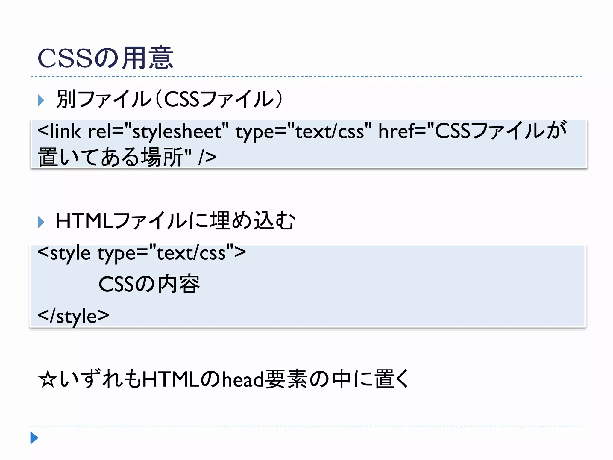CSSの用意
 別ファイル（CSSファイル）
<link rel="stylesheet" type="text/css" href="CSSファイルが
置いてある場所" />
 HTMLファイルに埋め込む
<style type="text/css">
CSSの内容
</style>
☆いずれもHTMLのhead要素の中に置く
 