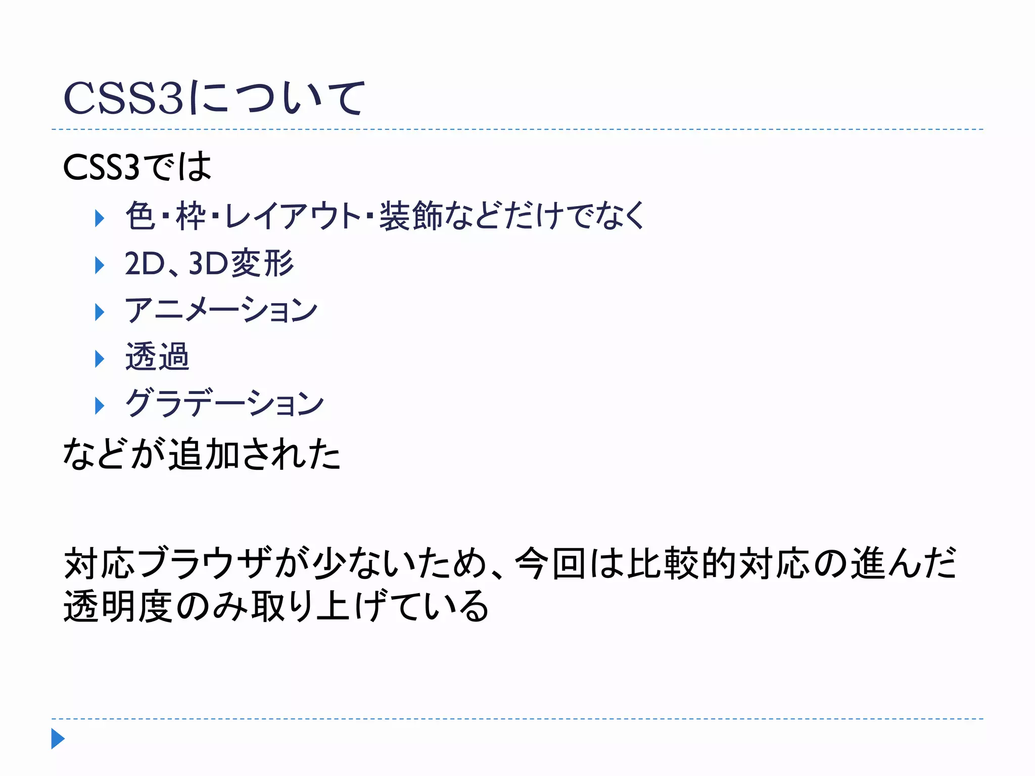 CSS3について
CSS3では
 色・枠・レイアウト・装飾などだけでなく
 2D、3D変形
 アニメーション
 透過
 グラデーション
などが追加された
対応ブラウザが少ないため、今回は比較的対応の進んだ
透明度のみ取り上げている
 