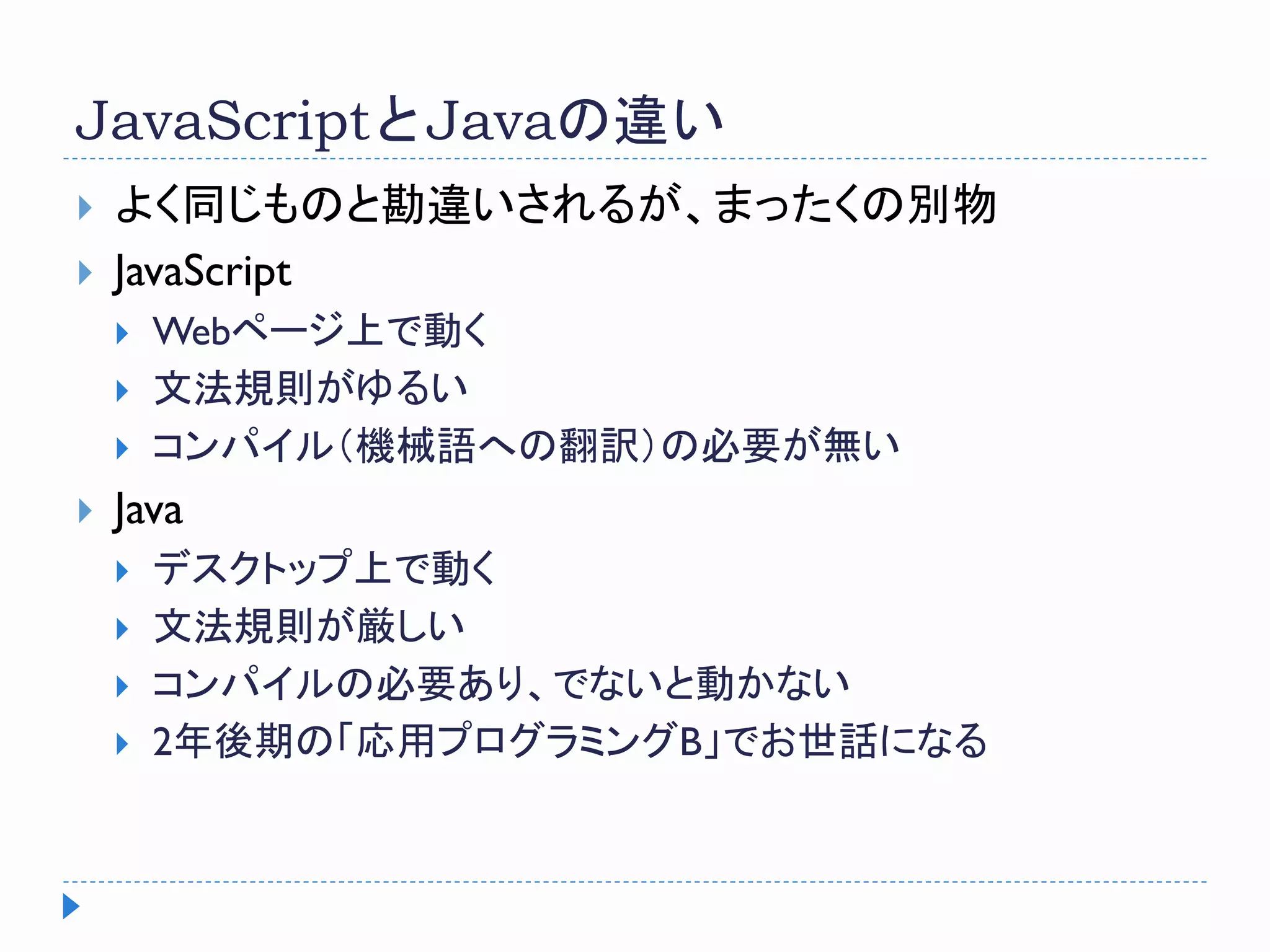 JavaScriptとJavaの違い
 よく同じものと勘違いされるが、まったくの別物
 JavaScript
 Webページ上で動く
 文法規則がゆるい
 コンパイル（機械語への翻訳）の必要が無い
 Java
 デスクトップ上で動く
 文法規則が厳しい
 コンパイルの必要あり、でないと動かない
 2年後期の「応用プログラミングB」でお世話になる
 