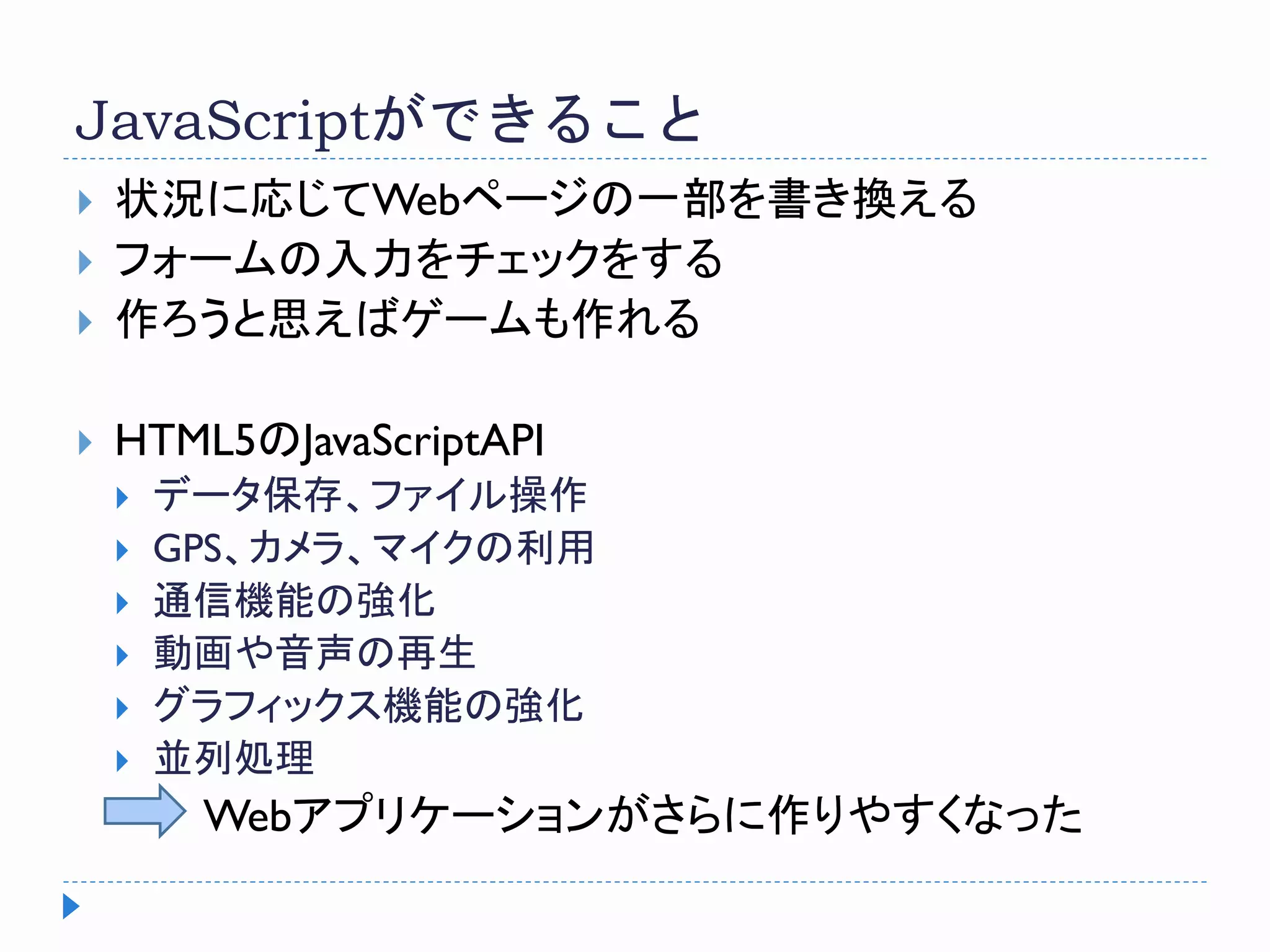 JavaScriptができること
 状況に応じてWebページの一部を書き換える
 フォームの入力をチェックをする
 作ろうと思えばゲームも作れる
 HTML5のJavaScriptAPI
 データ保存、ファイル操作
 GPS、カメラ、マイクの利用
 通信機能の強化
 動画や音声の再生
 グラフィックス機能の強化
 並列処理
Webアプリケーションがさらに作りやすくなった
 