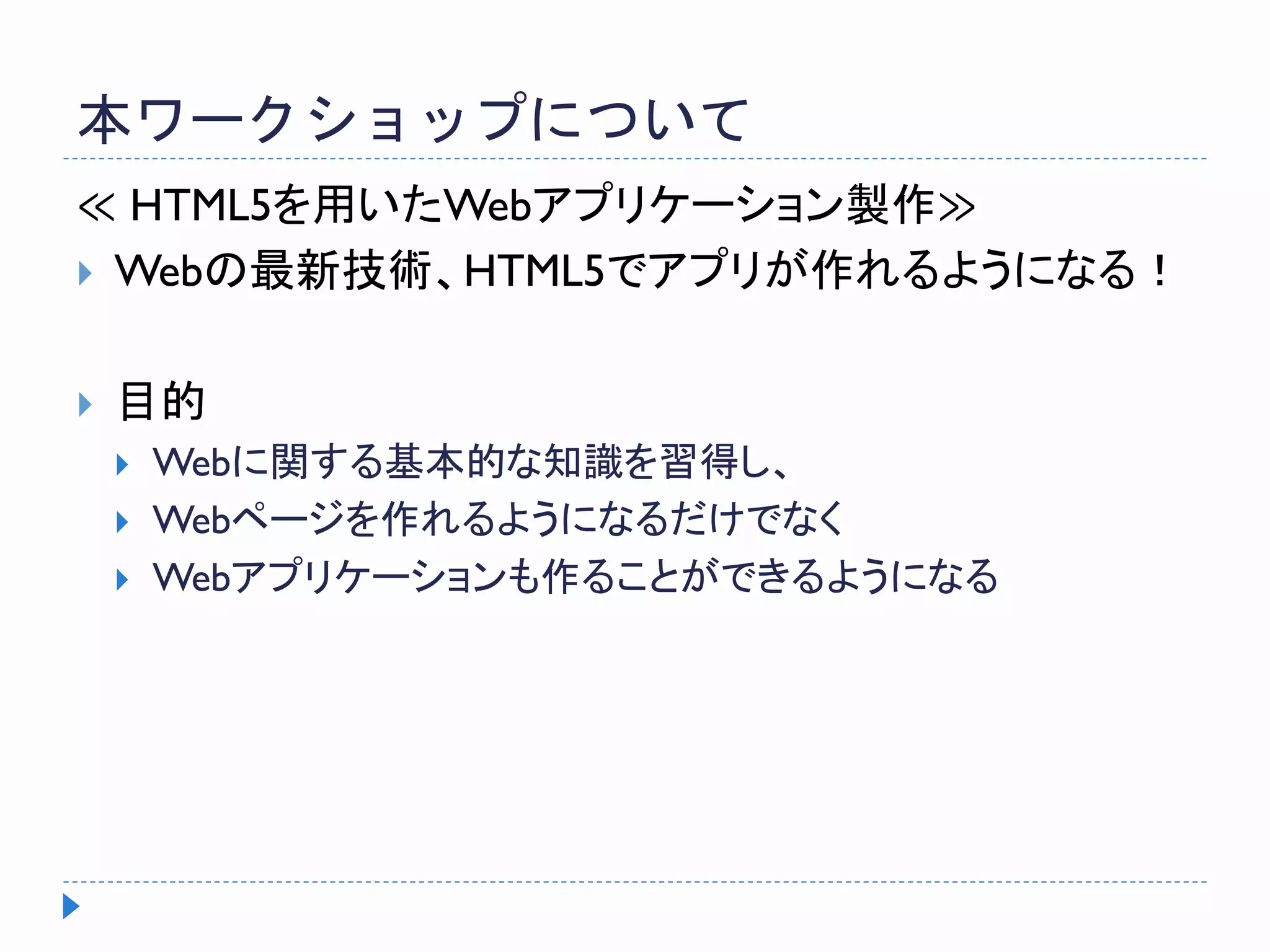 本ワークショップについて
≪ HTML5を用いたWebアプリケーション製作≫
 Webの最新技術、HTML5でアプリが作れるようになる！
 目的
 Webに関する基本的な知識を習得し、
 Webページを作れるようになるだけでなく
 Webアプリケーションも作ることができるようになる
 
