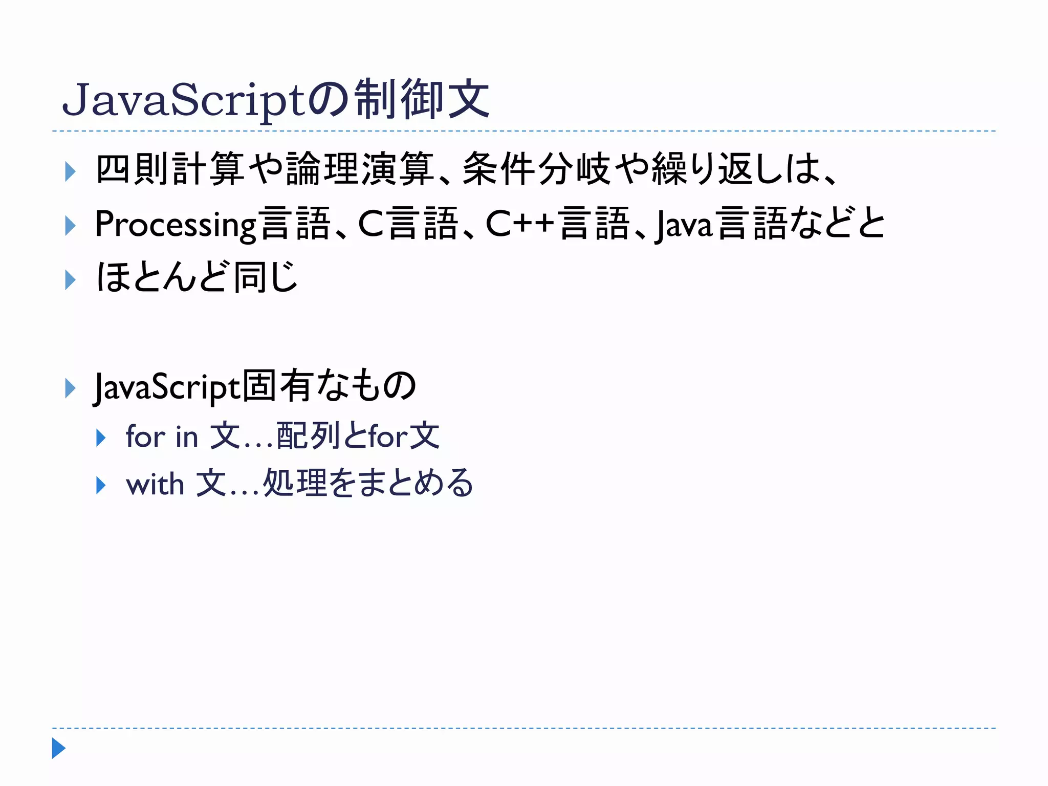 JavaScriptの制御文
 四則計算や論理演算、条件分岐や繰り返しは、
 Processing言語、C言語、C++言語、Java言語などと
 ほとんど同じ
 JavaScript固有なもの
 for in 文…配列とfor文
 with 文…処理をまとめる
 