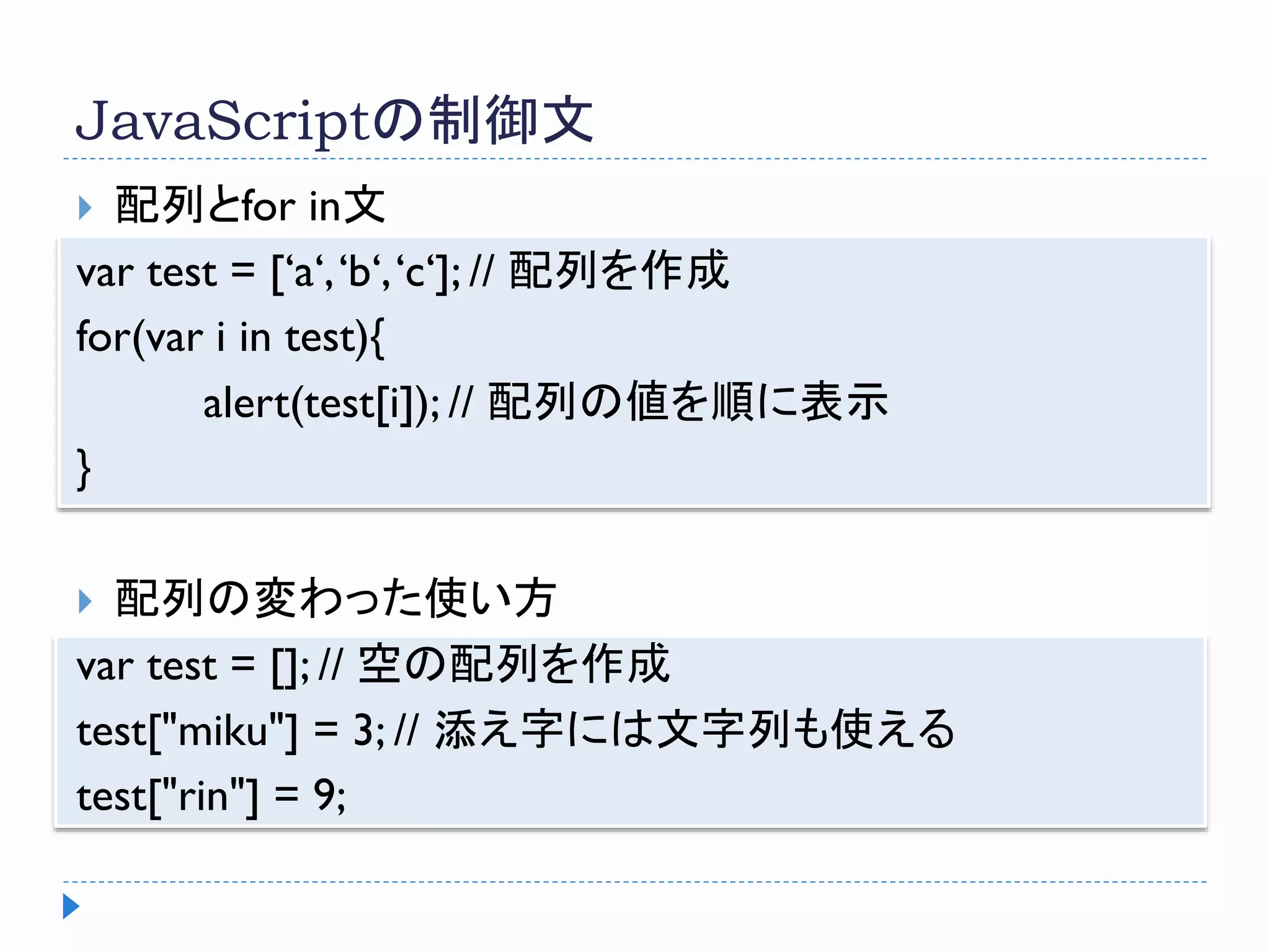 JavaScriptの制御文
 配列とfor in文
var test = [‘a‘,‘b‘,‘c‘]; // 配列を作成
for(var i in test){
alert(test[i]); // 配列の値を順に表示
}
 配列の変わった使い方
var test = []; // 空の配列を作成
test["miku"] = 3; // 添え字には文字列も使える
test["rin"] = 9;
 