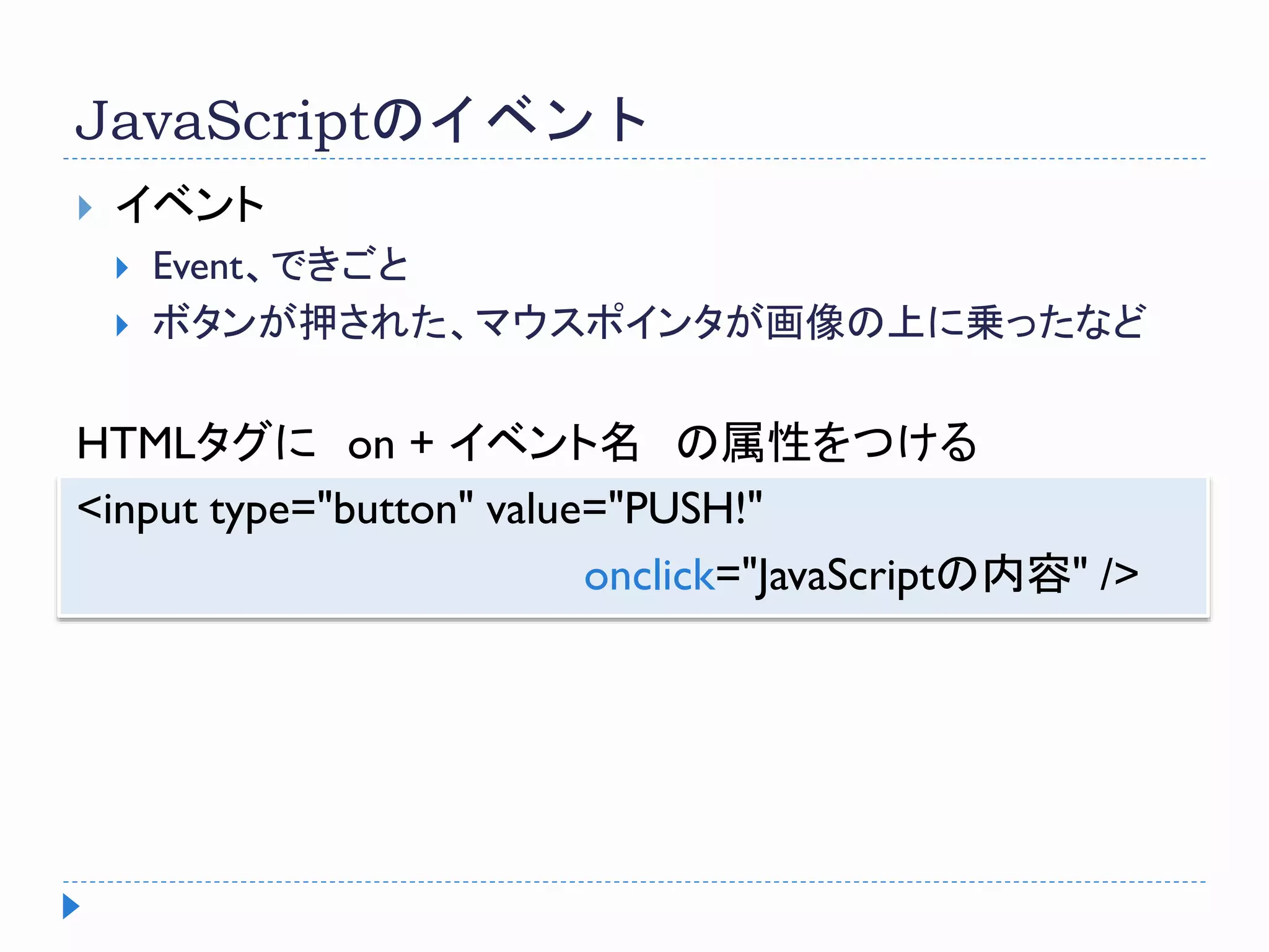 JavaScriptのイベント
 イベント
 Event、できごと
 ボタンが押された、マウスポインタが画像の上に乗ったなど
HTMLタグに on + イベント名 の属性をつける
<input type="button" value="PUSH!"
onclick="JavaScriptの内容" />
 