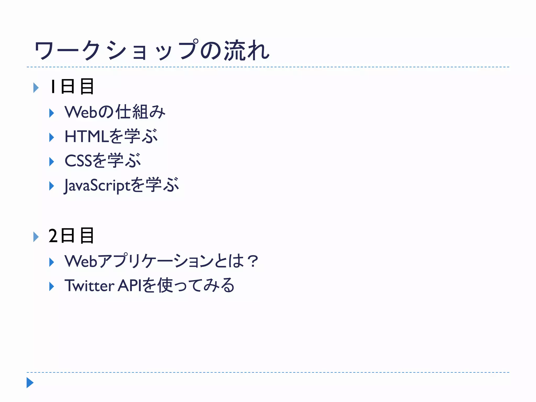 ワークショップの流れ
 1日目
 Webの仕組み
 HTMLを学ぶ
 CSSを学ぶ
 JavaScriptを学ぶ
 2日目
 Webアプリケーションとは？
 Twitter APIを使ってみる
 