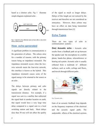 2
heard as a distinct echo. Fig 1 illustrate
simple diagram explained echo .
Fig 1 Here B is the reflected wave arrives after a very short
time of direct sound
How echo generated
A significant problem in communications is
the generation of echoes. The echoes arise
for a number of reasons, with the primary
reason being an impedance mismatch. The
impedance mismatch occurs when the two-
wire network meets the four-wire network,
this interface is known as the hybrid. This
impedance mismatch causes some of the
signal energy to be returned to the source as
an echo .
The delays between primary and echo
signals are directly related to the
transmission distance. For example, if a
signal was sent to a satellite that redirected
the signal back to another location on earth,
that signal would have a very large time
delay compared to a signal sent to a local
switching station and back. Short delays
(less than 50 ms) will not affect the quality
of the signal as much as longer delays.
Delays of this length are not noticed by the
receiver and therefore are not considered an
annoyance. However, these echoes may
have an effect on data being transmitted
through transmission lines [1]
Echo Types
There are two types of echo in
communication systems :
One) Acoustic echo : Acoustic echo
results from a feedback path set up between
the speaker and the microphone in a mobile
phone, hands-free phone, teleconference or
hearing aid system. Acoustic echo is usually
reflected from a multitude of different
surfaces, such as walls, ceilings and floors,
and travels through different paths .
Fig 2 Acoustic echo .
Gain of an acoustic feedback loop depends
on the frequency responses of the electrical
and the acoustic signal paths. The
undesirable effects of the electrical sections
 