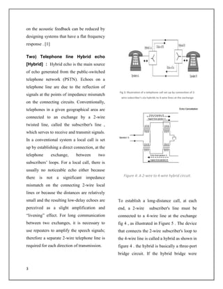 3
on the acoustic feedback can be reduced by
designing systems that have a flat frequency
response . [1]
Two) Telephone line Hybrid echo
[Hybrid] : Hybrid echo is the main source
of echo generated from the public-switched
telephone network (PSTN). Echoes on a
telephone line are due to the reflection of
signals at the points of impedance mismatch
on the connecting circuits. Conventionally,
telephones in a given geographical area are
connected to an exchange by a 2-wire
twisted line, called the subscriber's line ,
which serves to receive and transmit signals.
In a conventional system a local call is set
up by establishing a direct connection, at the
telephone exchange, between two
subscribers’ loops. For a local call, there is
usually no noticeable echo either because
there is not a significant impedance
mismatch on the connecting 2-wire local
lines or because the distances are relatively
small and the resulting low-delay echoes are
perceived as a slight amplification and
“livening” effect. For long communication
between two exchanges, it is necessary to
use repeaters to amplify the speech signals;
therefore a separate 2-wire telephone line is
required for each direction of transmission.
Fig 3: Illustration of a telephone call set up by connection of 2-
wire subscriber's via hybrids to 4-wire lines at the exchange
Figure 4: A 2-wire to 4-wire hybrid circuit.
To establish a long-distance call, at each
end, a 2-wire subscriber's line must be
connected to a 4-wire line at the exchange
fig 4 , as illustrated in Figure 5 . The device
that connects the 2-wire subscriber's loop to
the 4-wire line is called a hybrid as shown in
figure 4 . the hybrid is basically a three-port
bridge circuit. If the hybrid bridge were
 
