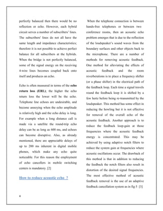 4
perfectly balanced then there would be no
reflection or echo. However, each hybrid
circuit serves a number of subscribers’ lines.
The subscribers' lines do not all have the
same length and impedance characteristics;
therefore it is not possible to achieve perfect
balance for all subscribers at the hybrids.
When the bridge is not perfectly balanced,
some of the signal energy on the receiving
4-wire lines becomes coupled back onto
itself and produces an echo.
Echo is often measured in terms of the echo
return loss (ERL); the higher the echo
return loss the lower will be the echo.
Telephone line echoes are undesirable, and
become annoying when the echo amplitude
is relatively high and the echo delay is long.
For example when a long distance call is
made via a satellite the round-trip echo
delay can be as long as 600 ms, and echoes
can become disruptive. Also, as already
mentioned, there are appreciable delays of
up to 200 ms inherent in digital mobile
phones, which make any echo quite
noticeable. For this reason the employment
of echo cancellers in mobile switching
centers is mandatory. [2]
How to reduce acoustic echo ?
When the telephone connection is between
hands-free telephones or between two
conference rooms, then an acoustic echo
problem emerges that is due to the reflection
of the loudspeaker’s sound waves from the
boundary surfaces and other objects back to
the microphone. There are a number of
methods for removing acoustic feedback.
One method for alleviating the effects of
acoustic feedback and the room
reverberations is to place a frequency shifter
(or a phase shifter) in the electrical path of
the feedback loop. Each time a signal travels
round the feedback loop it is shifted by a
few hertz before being re-transmitted by the
loudspeaker. This method has some effect in
reducing the howling but it is not effective
for removal of the overall echo of the
acoustic feedback. Another approach is to
reduce the feedback loop-gain at those
frequencies where the acoustic feedback
energy is concentrated. This may be
achieved by using adaptive notch filters to
reduce the system gain at frequencies where
acoustic oscillations occur. The drawback of
this method is that in addition to reducing
the feedback the notch filters also result in
distortion of the desired signal frequencies.
The most effective method of acoustic
feedback removal is the use of an adaptive
feedback cancellation system as in fig 5 [3]
 