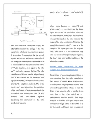 6
Fig 6: hybrid echo cancellation
The echo canceller coefficients wk(m) are
adapted to minimize the energy of the echo
signal on a telephone line, say from speaker
B to speaker A. Assuming that the speech
signals xA(m) and xB(m) are uncorrelated,
the energy on the telephone line from B to A
is minimized when the echo canceller output
x^echo
A (m ) echo xA m is equal to the echo
xA
echo
(m ) echo xA m on the line. The echo
canceller coefficients may be adapted using
one of the variants of the recursive least
square error (RLS) or the least mean squared
error (LMS) adaptation methods. One of the
most widely used algorithms for adaptation
of the coefficients of an echo canceller is the
normalized least mean square error (NLMS)
method. The time-update equation
describing the adaptation of the filter
coefficient vector is
w(m)= w(m-1)+ µ [e(m) / ( x(m)T
A x(m) A )]
x(m) A
where xA(m)=[xA(m), ..., xA(m–P)] and
w(m)=[w0(m), ..., wP–1(m)] are the input
signal vector and the coefficient vector of
the echo canceller, and e(m) is the difference
between the signal on the echo line and the
output of the echo synthesizer. Note that the
normalizing quantity x(m)T
A x(m) A is the
energy of the input speech to the adaptive
filter. The scalar µ is the adaptation step
size, and controls the speed of convergence,
the steady-state error and the stability of the
adaptation process.
acoustic echo cancellation is more
complex than line echo cancellation
The problem of acoustic echo cancellation is
more complex than line echo cancellation
for a number of reasons. First, acoustic echo
is usually much longer (up to a second) than
terrestrial telephone line echoes. In fact, the
delay of an acoustic echo is similar to or
more than a line echo routed via a
geostationary satellite system. The large
delay of an acoustic echo path implies that
impractically large filters on the order of a
few thousand coefficients may be required.
 