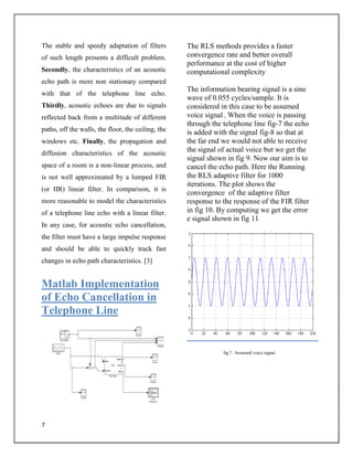 7
The stable and speedy adaptation of filters
of such length presents a difficult problem.
Secondly, the characteristics of an acoustic
echo path is more non stationary compared
with that of the telephone line echo.
Thirdly, acoustic echoes are due to signals
reflected back from a multitude of different
paths, off the walls, the floor, the ceiling, the
windows etc. Finally, the propagation and
diffusion characteristics of the acoustic
space of a room is a non-linear process, and
is not well approximated by a lumped FIR
(or IIR) linear filter. In comparison, it is
more reasonable to model the characteristics
of a telephone line echo with a linear filter.
In any case, for acoustic echo cancellation,
the filter must have a large impulse response
and should be able to quickly track fast
changes in echo path characteristics. [3]
Matlab Implementation
of Echo Cancellation in
Telephone Line
The RLS methods provides a faster
convergence rate and better overall
performance at the cost of higher
computational complexity
The information bearing signal is a sine
wave of 0.055 cycles/sample. It is
considered in this case to be assumed
voice signal , When the voice is passing
through the telephone line fig-7 the echo
is added with the signal fig-8 so that at
the far end we would not able to receive
the signal of actual voice but we get the
signal shown in fig 9. Now our aim is to
cancel the echo path. Here the Running
the RLS adaptive filter for 1000
iterations. The plot shows the
convergence of the adaptive filter
response to the response of the FIR filter
in fig 10. By computing we get the error
e signal shown in fig 11
fig 7 : Assumed voice signal
 