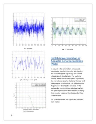 8
fig 8 : Echo path
fig 9 : Voice signal + Echo signal
Fig:10 filter response
Fig: 11 error signal
matlab implementation of
Acoustic Echo Cancellation
(AEC)
In acoustic echo cancellation, a measured
microphone signal d(n) contains two signals: -
the near-end speech signal v(n) - the far-end
echoed speech signal dhat(n) The goal is to
remove the far-end echoed speech signal from
the microphone signal so that only the near-end
speech signal is transmitted The Room Impulse
Response we describe the acoustics of the
loudspeaker-to-microphone signal path where
the speakerphone is located. We can use a long
finite impulse response filter to describe these
characteristics
P.S. far end and near end signals are uploaded
from matlab
 