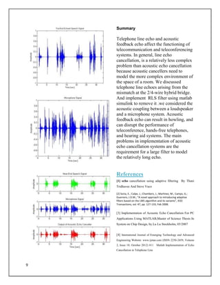 9
Summary
Telephone line echo and acoustic
feedback echo affect the functioning of
telecommunication and teleconferencing
systems. In general, line echo
cancellation, is a relatively less complex
problem than acoustic echo cancellation
because acoustic cancellers need to
model the more complex environment of
the space of a room. We discussed
telephone line echoes arising from the
mismatch at the 2/4-wire hybrid bridge.
And implement RLS filter using matlab
simulink to remove it .we considered the
acoustic coupling between a loudspeaker
and a microphone system. Acoustic
feedback echo can result in howling, and
can disrupt the performance of
teleconference, hands-free telephones,
and hearing aid systems. The main
problems in implementation of acoustic
echo cancellation systems are the
requirement for a large filter to model
the relatively long echo.
References
[1] echo cancellation using adaptive filtering By Thani
Tridhavee And Steve Vuco
[2] Soria, E.; Calpe, J.; Chambers, J.; Martinez, M.; Camps, G.;
Guerrero, J.D.M.; “A novel approach to introducing adaptive
filters based on the LMS algorithm and its variants”, IEEE
Transactions, vol. 47, pp. 127-133, Feb 2008.
[3] Implementation of Acoustic Echo Cancellation For PC
Applications Using MATLAB,Master of Science Thesis In
System on Chip Design, by Lu Lu Stockholm, 05/2007
[4] International Journal of Emerging Technology and Advanced
Engineering Website: www.ijetae.com (ISSN 2250-2459, Volume
2, Issue 10, October 2012) 411 Matlab Implementation of Echo
Cancellation in Telephone Line
 