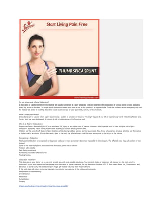 Do you know what is Bone Dislocation?
A dislocation is a state wherein the bones that are usually connected at a joint separate. One can experience the dislocation of various joints in body, including
knee, hip, ankle or shoulder. In simple words dislocation means your bone is not at the position it is suppose to be. Treat this problem as an emergency and rush
for medical aid. Delay in treating dislocation could cause damage to your ligaments, nerves, or blood vessels.
What Causes Dislocations?
Dislocations can be caused when a joint experiences a sudden or unbalanced impact. This might happen if you fall or experience a harsh hit to the affected area.
Once a joint has been dislocated, it is more at risk for dislocations in the future as well.
Who Is at Risk for Dislocations?
Anyone can have a dislocated joint if he or she has a fall, injury or any other type of trauma. However, elderly people tend to have a higher risk of joint
dislocation, especially if they have problem with mobility or are less able to prevent falls.
Children are the second soft target of joint locations while playing outdoor games and not supervised. Also, those who practice physical activities put themselves
at higher risk for accidents. If you dislocated a joint in the past, the affected area could be more susceptible to that injury in the future.
Recognizing a Dislocation
Mostly joint dislocation is recognized or diagnosed easily as in many scenarios it becomes impossible to tolerate pain. The affected area may get swollen or look
bruised.
Some of the other symptoms associated with dislocated joints are as follows:
Problem with mobility
Pain during movement
Numbness around the affected area
Tingling feeling
Dislocation Treatment
This depends on your doctor as he can only provide you with best possible solutions. Your doctor’s choice of treatment will depend on the joint which is
dislocated. It may also depend on how severe your dislocation is. initial treatment for any dislocation involves R.I.C.E. that means Rest, Ice, Compression, and
Elevation. In some cases, the dislocated joint might get treated naturally after this treatment.
If the joint does not return to normal naturally, your doctor may use one of the following treatments:
Manipulation or repositioning
Immobilization
Medication
Rehabilitation
Surgery
#StartLivingPainFree #Pain #Health #Care http://goo.gl/eoi9JD
 