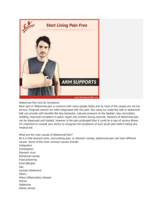Abdominal Pain And Its Symptoms
Back pain or Abdominal pain is common with many people today and its most of the causes are not too
serious. Pregnant women are often diagnosed with this pain. But using our maternity belt or abdominal
belt can provide with benefits like less backache, reduced pressure on the bladder, less varicosities,
swelling, improved circulation in pelvic region and comfort during exercise. Reasons of abdominal pain
can be diagnosed and treated; however is the pain prolonged then it could be a sign of serious illness.
It’s important to consult your doctor to recognize the symptoms of such acute pain before taking any
medical aid.
What are the main causes of Abdominal Pain?
Be it a mild stomach ache, excruciating pain, or stomach cramps, abdominal pain can have different
causes. Some of the more common causes include:
Indigestion
Constipation
Stomach virus
Menstrual cramps
Food poisoning
Food allergies
Gas
Lactose intolerance
Ulcers
Pelvic inflammatory disease
Hernia
Gallstones
Kidney stones
 
