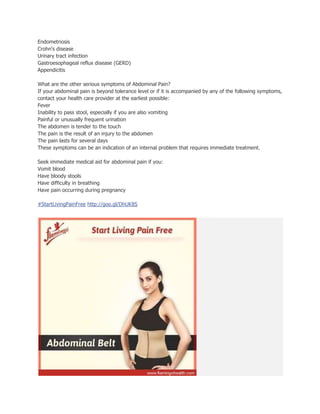 Endometriosis
Crohn's disease
Urinary tract infection
Gastroesophageal reflux disease (GERD)
Appendicitis
What are the other serious symptoms of Abdominal Pain?
If your abdominal pain is beyond tolerance level or if it is accompanied by any of the following symptoms,
contact your health care provider at the earliest possible:
Fever
Inability to pass stool, especially if you are also vomiting
Painful or unusually frequent urination
The abdomen is tender to the touch
The pain is the result of an injury to the abdomen
The pain lasts for several days
These symptoms can be an indication of an internal problem that requires immediate treatment.
Seek immediate medical aid for abdominal pain if you:
Vomit blood
Have bloody stools
Have difficulty in breathing
Have pain occurring during pregnancy
#StartLivingPainFree http://goo.gl/DhUK8S
 